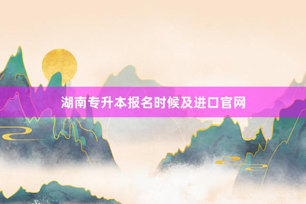 湖南专升本报名时候及进口官网