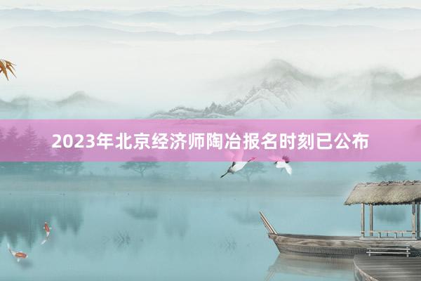 2023年北京经济师陶冶报名时刻已公布