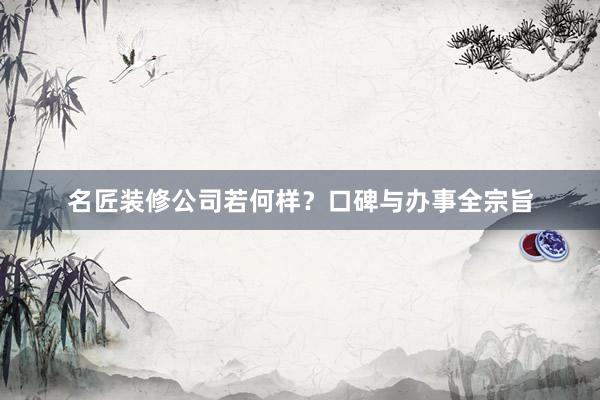 名匠装修公司若何样？口碑与办事全宗旨